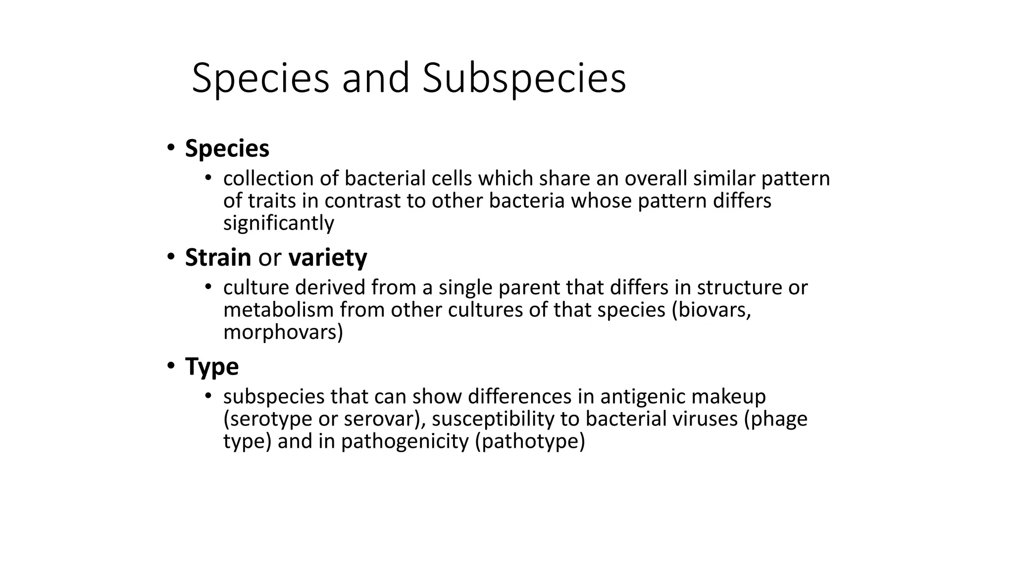 Species and Subspecies
• Species
• collection of bacterial cells which share an overall similar pattern
of traits in contrast to other bacteria whose pattern differs
significantly
• Strain or variety
• culture derived from a single parent that differs in structure or
metabolism from other cultures of that species (biovars,
morphovars)
• Type
• subspecies that can show differences in antigenic makeup
(serotype or serovar), susceptibility to bacterial viruses (phage
type) and in pathogenicity (pathotype)
 