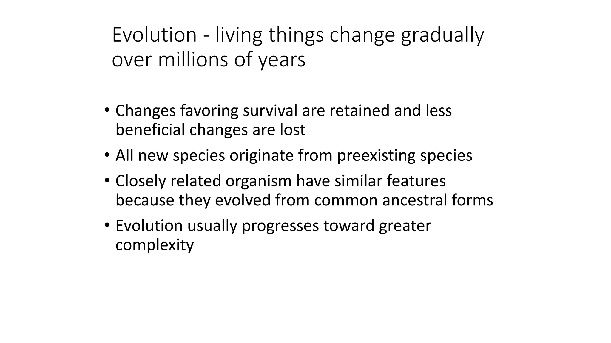 Evolution - living things change gradually
over millions of years
• Changes favoring survival are retained and less
beneficial changes are lost
• All new species originate from preexisting species
• Closely related organism have similar features
because they evolved from common ancestral forms
• Evolution usually progresses toward greater
complexity
 
