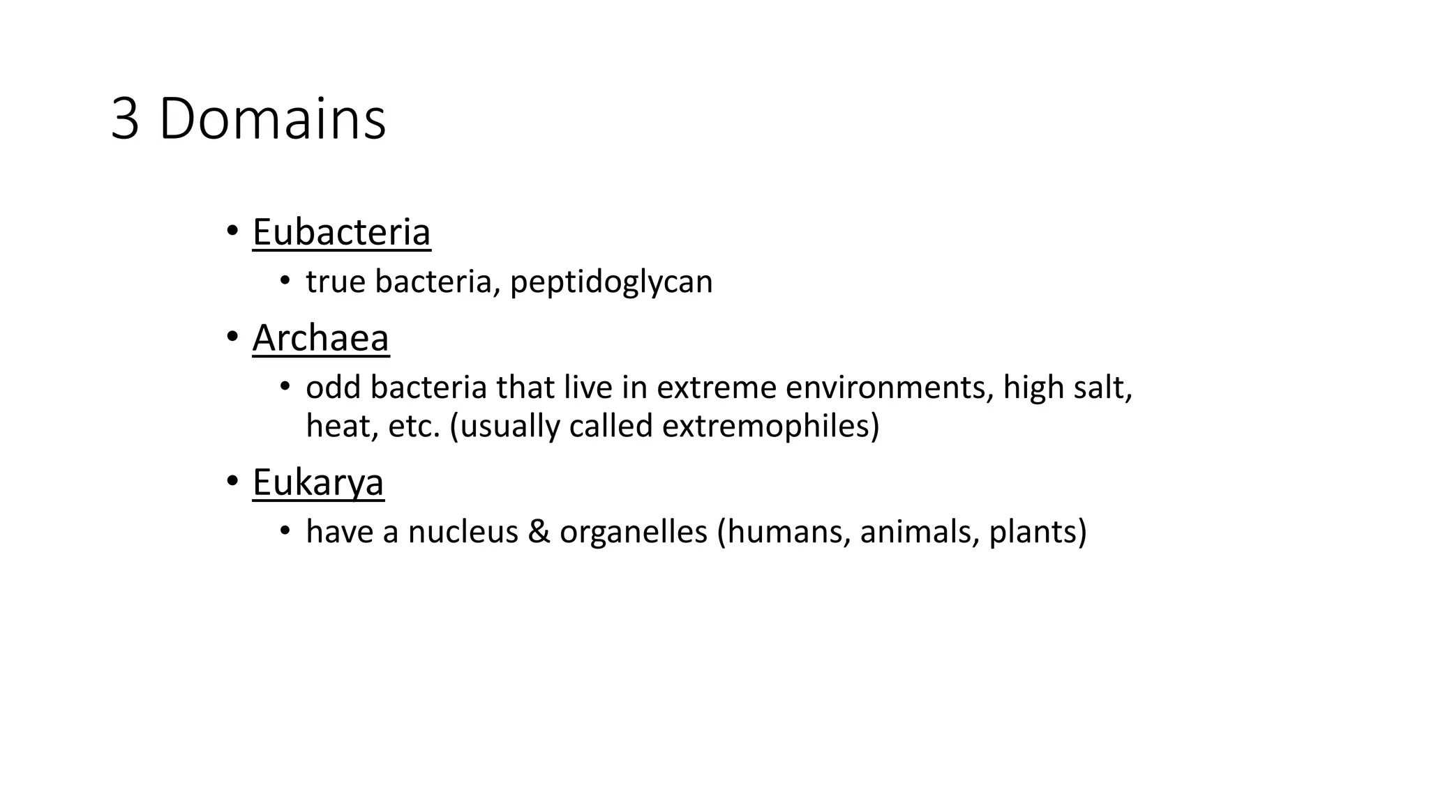 3 Domains
• Eubacteria
• true bacteria, peptidoglycan
• Archaea
• odd bacteria that live in extreme environments, high salt,
heat, etc. (usually called extremophiles)
• Eukarya
• have a nucleus & organelles (humans, animals, plants)
 
