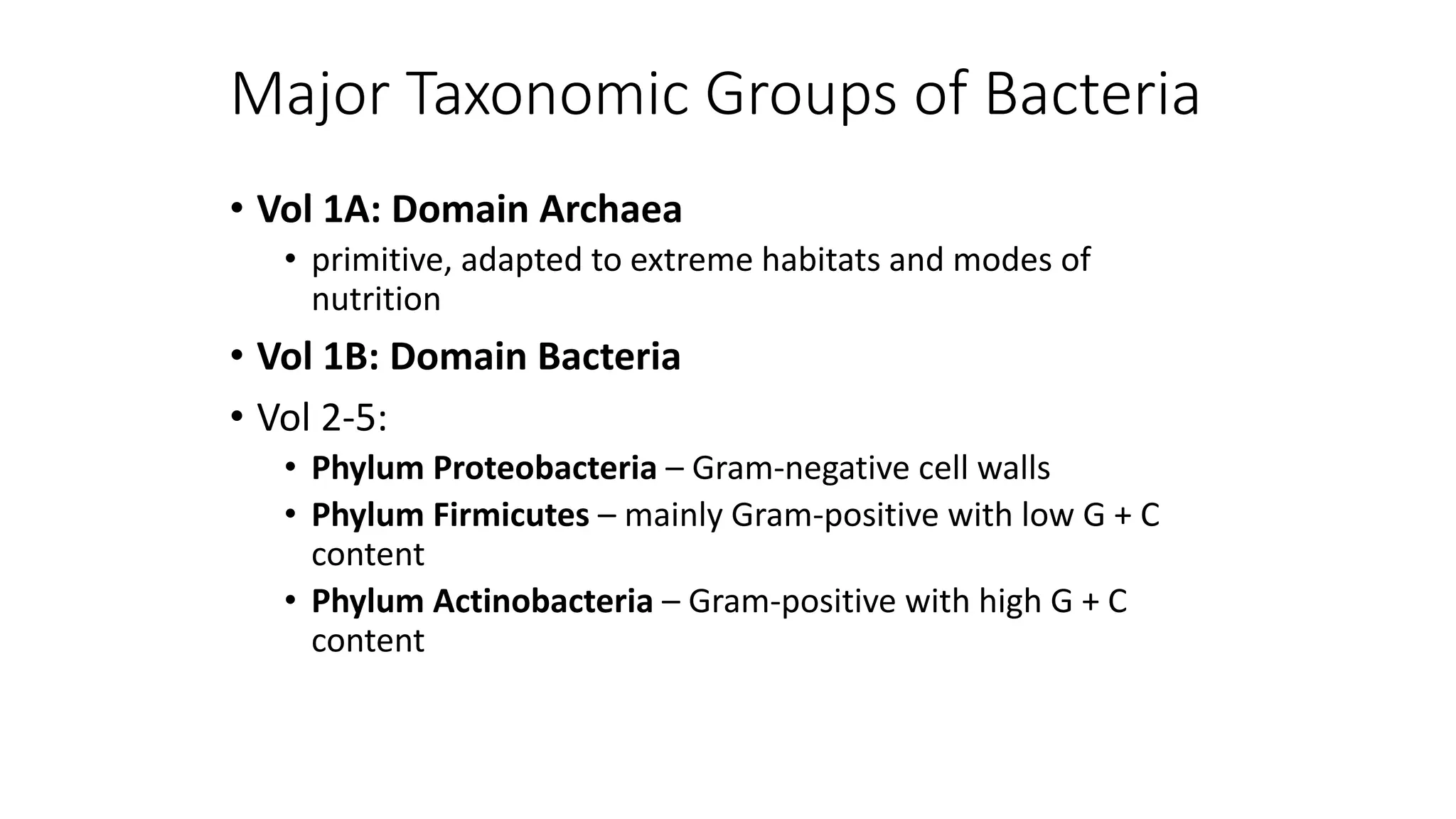 Major Taxonomic Groups of Bacteria
• Vol 1A: Domain Archaea
• primitive, adapted to extreme habitats and modes of
nutrition
• Vol 1B: Domain Bacteria
• Vol 2-5:
• Phylum Proteobacteria – Gram-negative cell walls
• Phylum Firmicutes – mainly Gram-positive with low G + C
content
• Phylum Actinobacteria – Gram-positive with high G + C
content
 