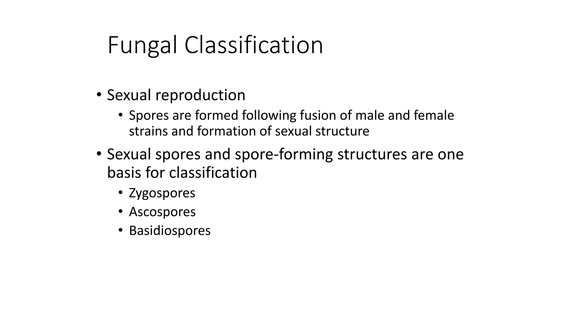 Fungal Classification
• Sexual reproduction
• Spores are formed following fusion of male and female
strains and formation of sexual structure
• Sexual spores and spore-forming structures are one
basis for classification
• Zygospores
• Ascospores
• Basidiospores
 