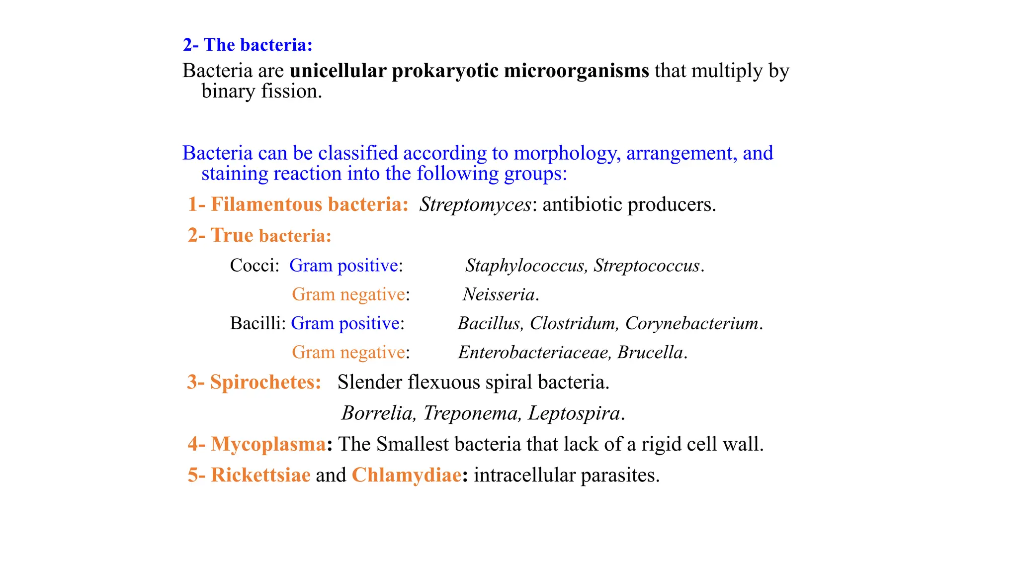 2- The bacteria:
Bacteria are unicellular prokaryotic microorganisms that multiply by
binary fission.
Bacteria can be classified according to morphology, arrangement, and
staining reaction into the following groups:
1- Filamentous bacteria: Streptomyces: antibiotic producers.
2- True bacteria:
Cocci: Gram positive: Staphylococcus, Streptococcus.
Gram negative: Neisseria.
Bacilli: Gram positive: Bacillus, Clostridum, Corynebacterium.
Gram negative: Enterobacteriaceae, Brucella.
3- Spirochetes: Slender flexuous spiral bacteria.
Borrelia, Treponema, Leptospira.
4- Mycoplasma: The Smallest bacteria that lack of a rigid cell wall.
5- Rickettsiae and Chlamydiae: intracellular parasites.
 