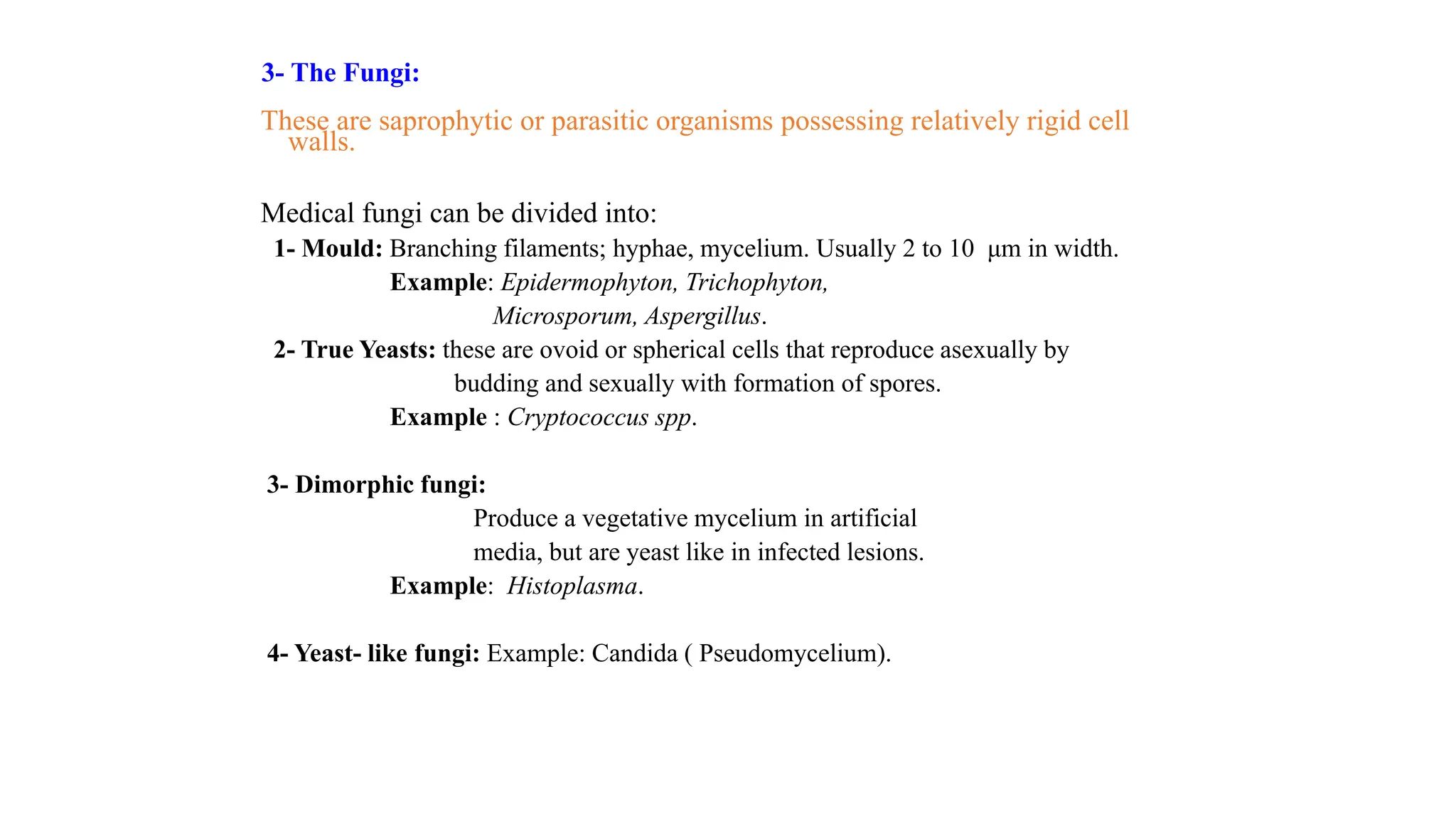3- The Fungi:
These are saprophytic or parasitic organisms possessing relatively rigid cell
walls.
Medical fungi can be divided into:
1- Mould: Branching filaments; hyphae, mycelium. Usually 2 to 10 μm in width.
Example: Epidermophyton, Trichophyton,
Microsporum, Aspergillus.
2- True Yeasts: these are ovoid or spherical cells that reproduce asexually by
budding and sexually with formation of spores.
Example : Cryptococcus spp.
3- Dimorphic fungi:
Produce a vegetative mycelium in artificial
media, but are yeast like in infected lesions.
Example: Histoplasma.
4- Yeast- like fungi: Example: Candida ( Pseudomycelium).
 