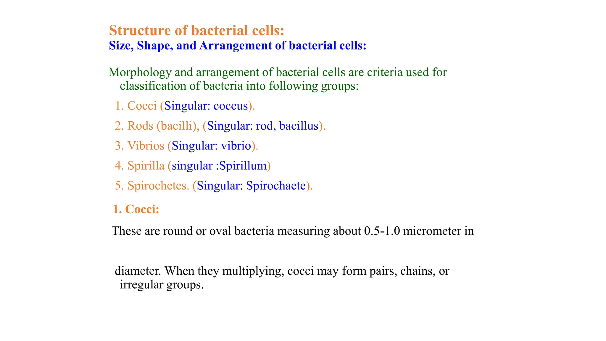 Structure of bacterial cells:
Size, Shape, and Arrangement of bacterial cells:
Morphology and arrangement of bacterial cells are criteria used for
classification of bacteria into following groups:
1. Cocci (Singular: coccus).
2. Rods (bacilli), (Singular: rod, bacillus).
3. Vibrios (Singular: vibrio).
4. Spirilla (singular :Spirillum)
5. Spirochetes. (Singular: Spirochaete).
1. Cocci:
These are round or oval bacteria measuring about 0.5-1.0 micrometer in
diameter. When they multiplying, cocci may form pairs, chains, or
irregular groups.
 
