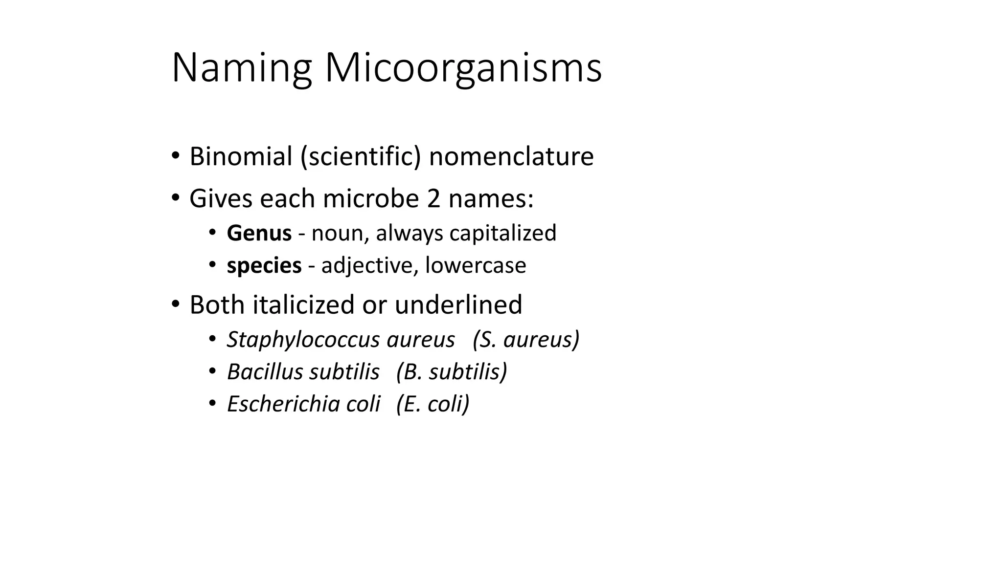 Naming Micoorganisms
• Binomial (scientific) nomenclature
• Gives each microbe 2 names:
• Genus - noun, always capitalized
• species - adjective, lowercase
• Both italicized or underlined
• Staphylococcus aureus (S. aureus)
• Bacillus subtilis (B. subtilis)
• Escherichia coli (E. coli)
 