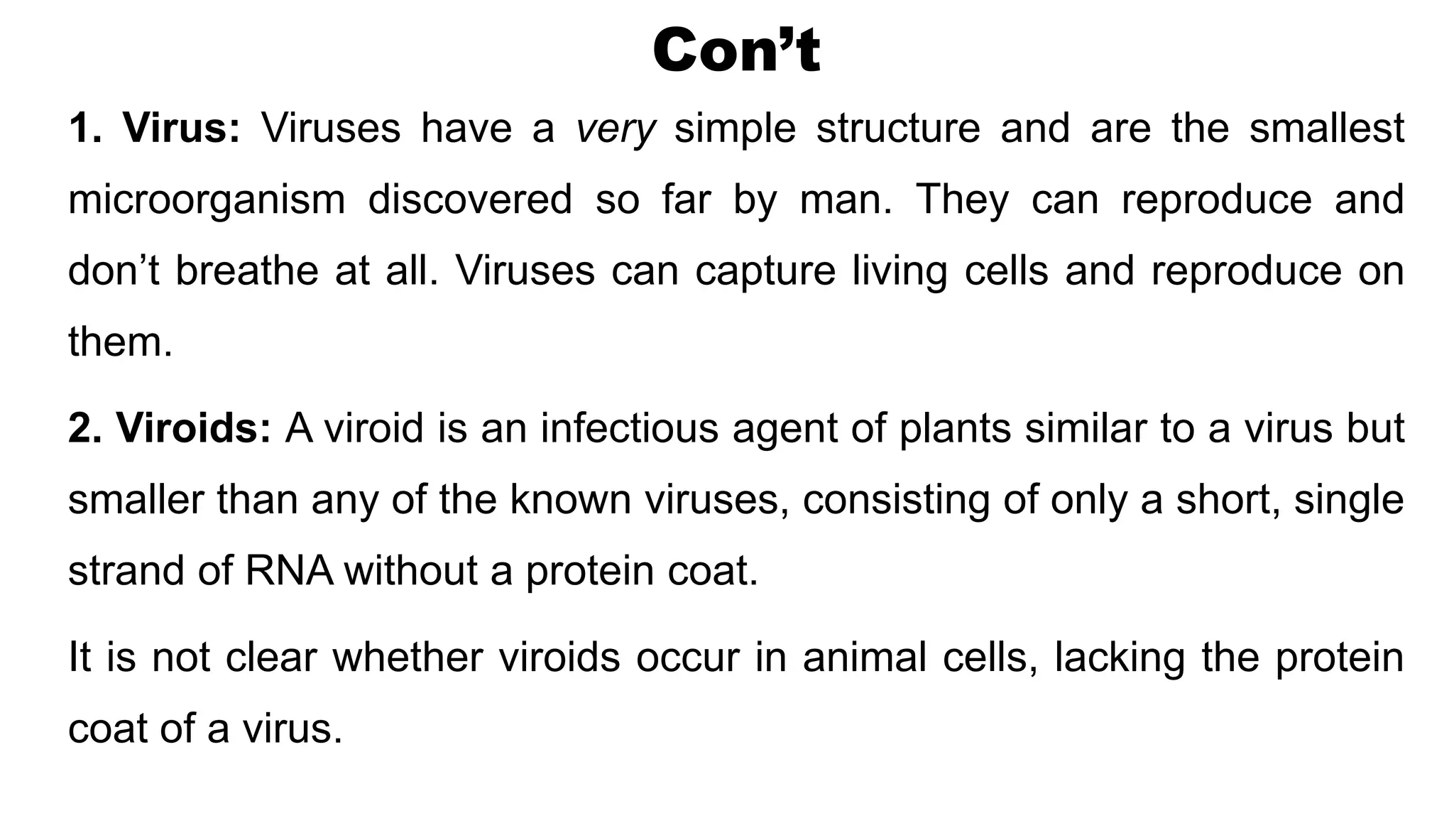 Con’t
1. Virus: Viruses have a very simple structure and are the smallest
microorganism discovered so far by man. They can reproduce and
don’t breathe at all. Viruses can capture living cells and reproduce on
them.
2. Viroids: A viroid is an infectious agent of plants similar to a virus but
smaller than any of the known viruses, consisting of only a short, single
strand of RNA without a protein coat.
It is not clear whether viroids occur in animal cells, lacking the protein
coat of a virus.
 