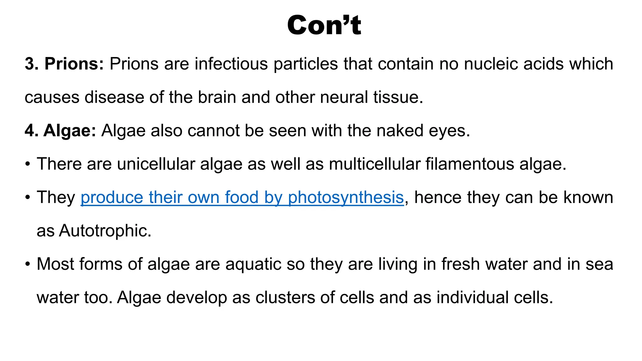 Con’t
3. Prions: Prions are infectious particles that contain no nucleic acids which
causes disease of the brain and other neural tissue.
4. Algae: Algae also cannot be seen with the naked eyes.
• There are unicellular algae as well as multicellular filamentous algae.
• They produce their own food by photosynthesis, hence they can be known
as Autotrophic.
• Most forms of algae are aquatic so they are living in fresh water and in sea
water too. Algae develop as clusters of cells and as individual cells.
 