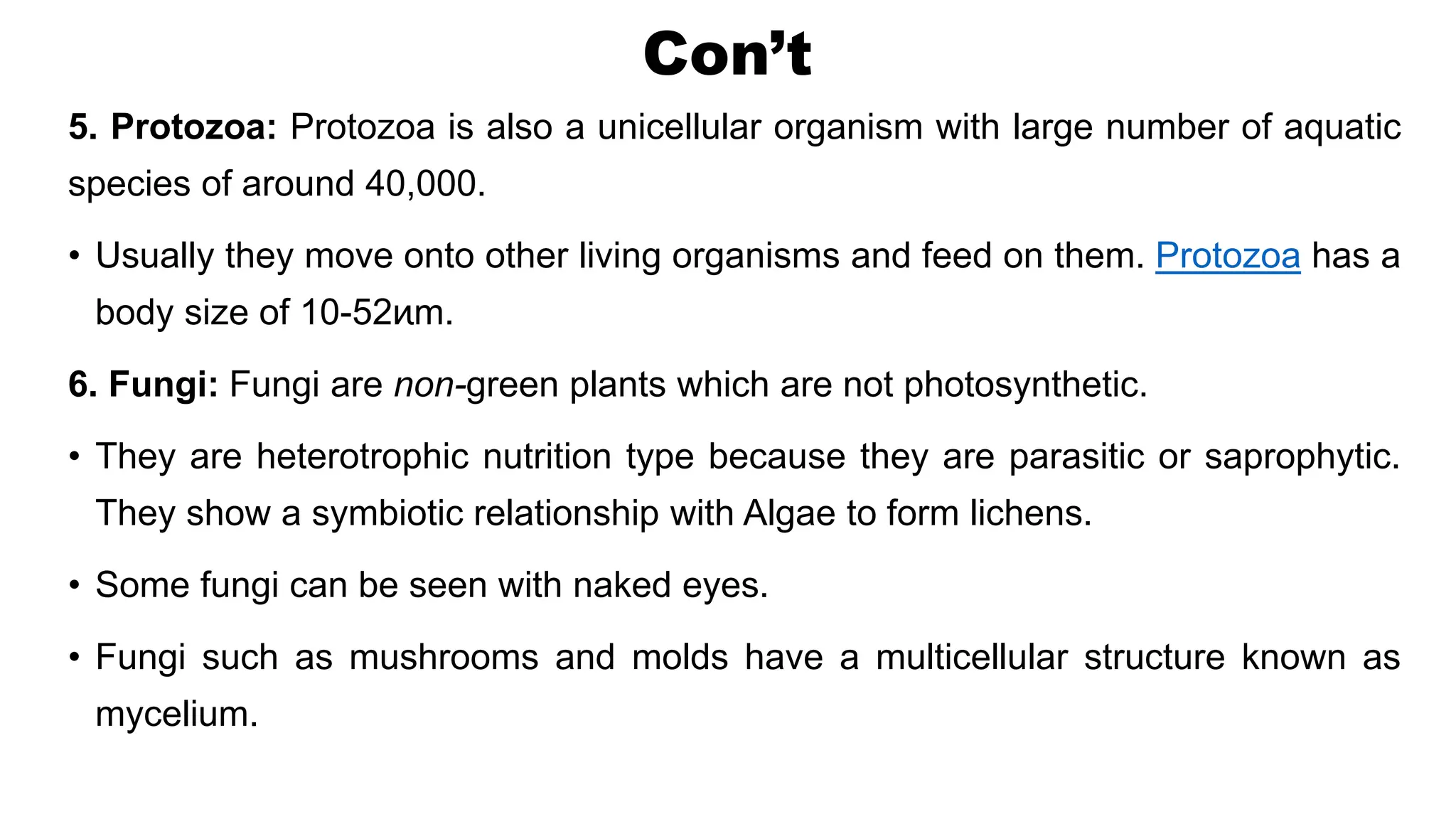 Con’t
5. Protozoa: Protozoa is also a unicellular organism with large number of aquatic
species of around 40,000.
• Usually they move onto other living organisms and feed on them. Protozoa has a
body size of 10-52ͷm.
6. Fungi: Fungi are non-green plants which are not photosynthetic.
• They are heterotrophic nutrition type because they are parasitic or saprophytic.
They show a symbiotic relationship with Algae to form lichens.
• Some fungi can be seen with naked eyes.
• Fungi such as mushrooms and molds have a multicellular structure known as
mycelium.
 