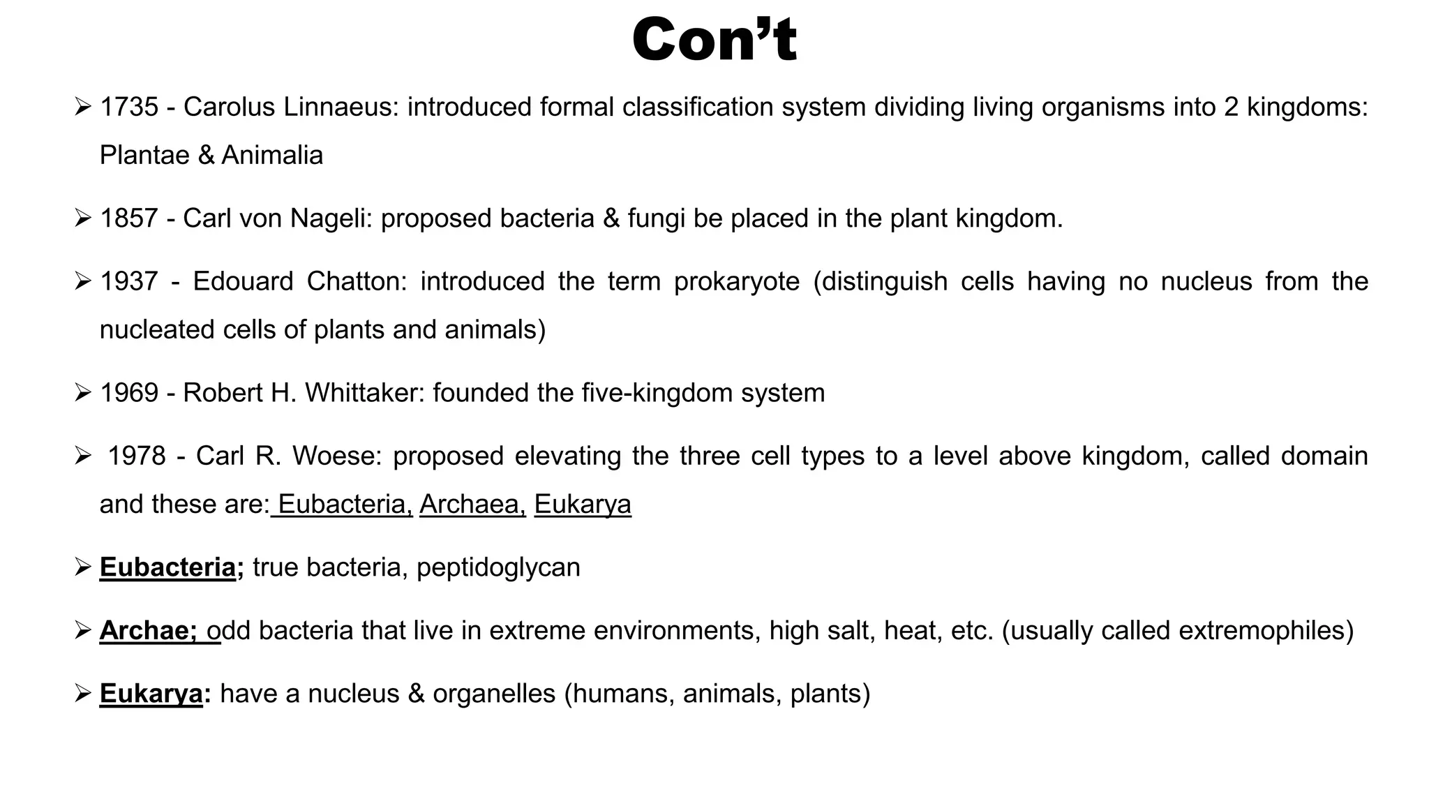 Con’t
 1735 - Carolus Linnaeus: introduced formal classification system dividing living organisms into 2 kingdoms:
Plantae & Animalia
 1857 - Carl von Nageli: proposed bacteria & fungi be placed in the plant kingdom.
 1937 - Edouard Chatton: introduced the term prokaryote (distinguish cells having no nucleus from the
nucleated cells of plants and animals)
 1969 - Robert H. Whittaker: founded the five-kingdom system
 1978 - Carl R. Woese: proposed elevating the three cell types to a level above kingdom, called domain
and these are: Eubacteria, Archaea, Eukarya
 Eubacteria; true bacteria, peptidoglycan
 Archae; odd bacteria that live in extreme environments, high salt, heat, etc. (usually called extremophiles)
 Eukarya: have a nucleus & organelles (humans, animals, plants)
 