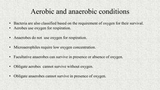 Aerobic and anaerobic conditions
• Bacteria are also classified based on the requirement of oxygen for their survival.
• Aerobes use oxygen for respiration.
• Anaerobes do not use oxygen for respiration.
• Microaerophiles require low oxygen concentration.
• Facultative anaerobes can survive in presence or absence of oxygen.
• Obligate aerobes cannot survive without oxygen.
• Obligate anaerobes cannot survive in presence of oxygen.
 
