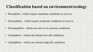 Classification based on environment/ecology
• Mesophiles - which require moderate conditions to survive.
• Neutrophiles - which require moderate conditions to survive.
• Extremophiles - which can survive in extreme conditions.
• Acidophiles - which can tolerate low pH conditions.
• Alkaliphiles - which can tolerate high pH conditions.
 