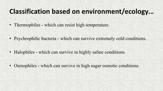 Classification based on environment/ecology…
• Thermophiles - which can resist high temperature.
• Psychrophilic bacteria - which can survive extremely cold conditions.
• Halophiles - which can survive in highly saline conditions.
• Osmophiles - which can survive in high sugar osmotic conditions.
 