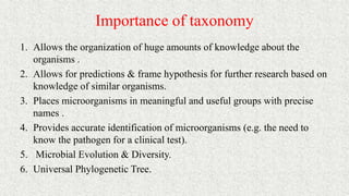 Importance of taxonomy
1. Allows the organization of huge amounts of knowledge about the
organisms .
2. Allows for predictions & frame hypothesis for further research based on
knowledge of similar organisms.
3. Places microorganisms in meaningful and useful groups with precise
names .
4. Provides accurate identification of microorganisms (e.g. the need to
know the pathogen for a clinical test).
5. Microbial Evolution & Diversity.
6. Universal Phylogenetic Tree.
 