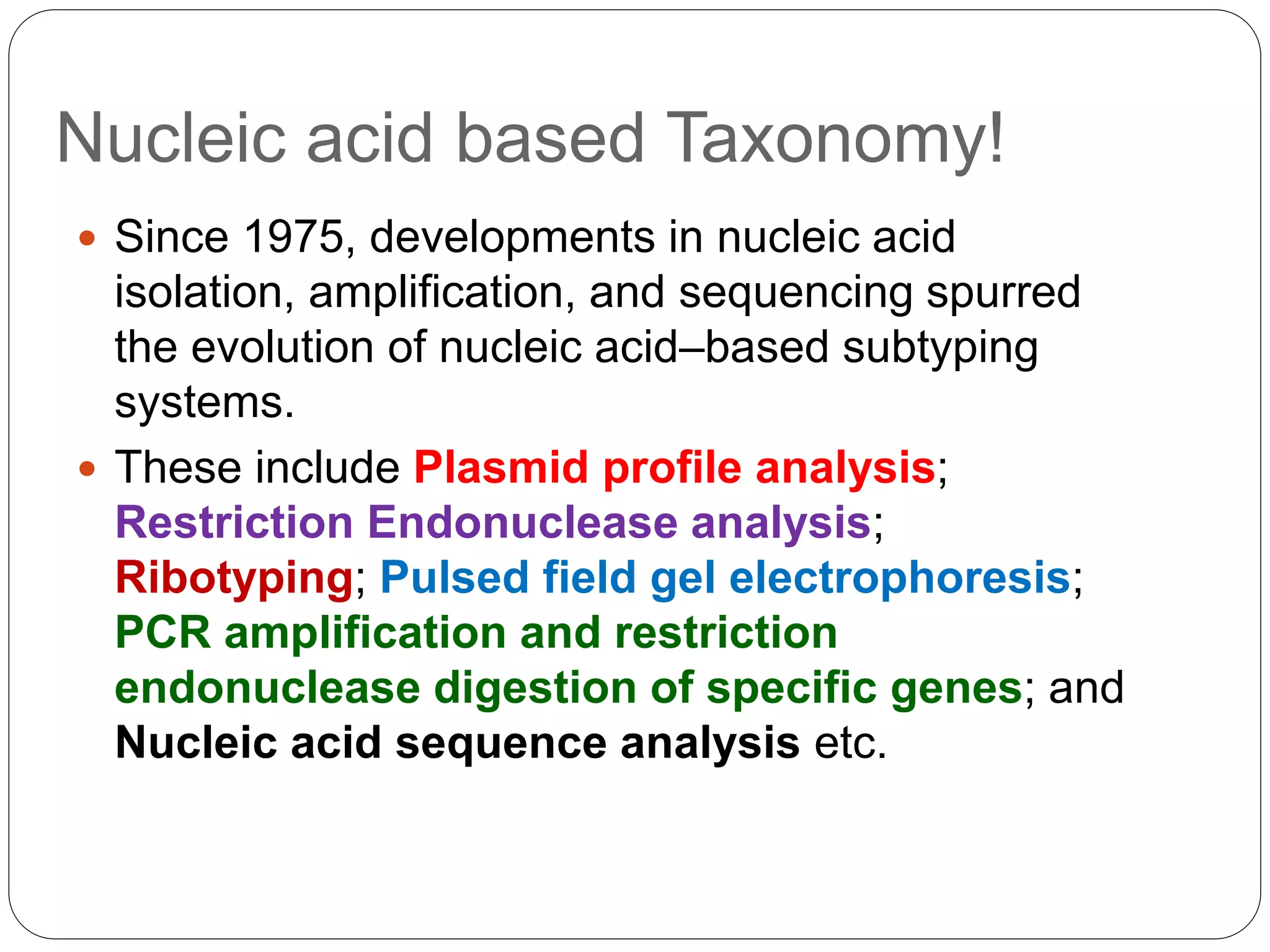Nucleic acid based Taxonomy!
 Since 1975, developments in nucleic acid
isolation, amplification, and sequencing spurred
the evolution of nucleic acid–based subtyping
systems.
 These include Plasmid profile analysis;
Restriction Endonuclease analysis;
Ribotyping; Pulsed field gel electrophoresis;
PCR amplification and restriction
endonuclease digestion of specific genes; and
Nucleic acid sequence analysis etc.
 