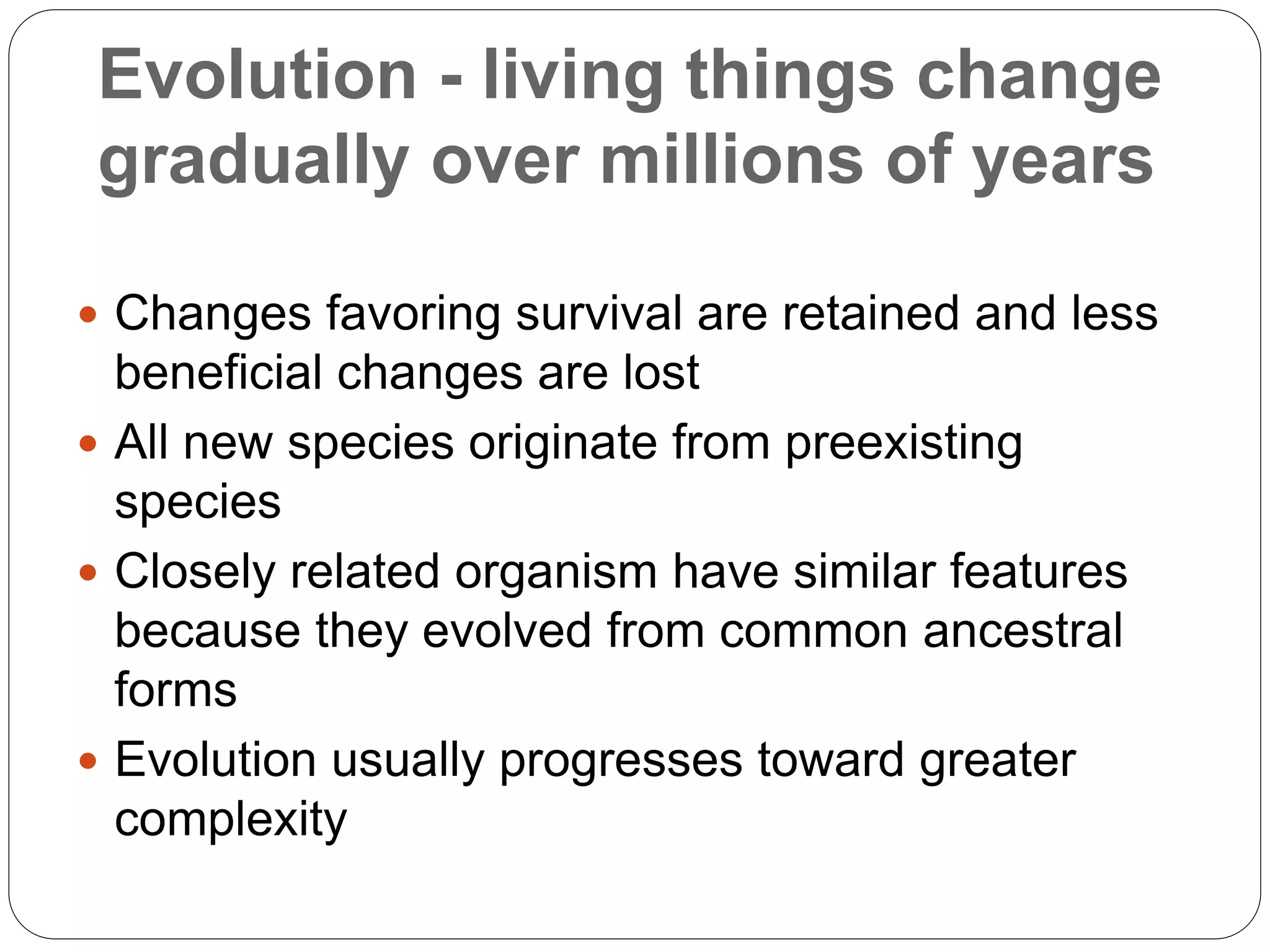 Evolution - living things change
gradually over millions of years
 Changes favoring survival are retained and less
beneficial changes are lost
 All new species originate from preexisting
species
 Closely related organism have similar features
because they evolved from common ancestral
forms
 Evolution usually progresses toward greater
complexity
 