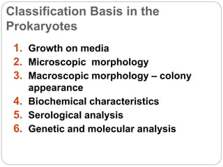 Classification Basis in the
Prokaryotes
1. Growth on media
2. Microscopic morphology
3. Macroscopic morphology – colony
appearance
4. Biochemical characteristics
5. Serological analysis
6. Genetic and molecular analysis
 