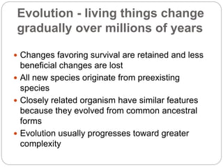 Evolution - living things change
gradually over millions of years
 Changes favoring survival are retained and less
beneficial changes are lost
 All new species originate from preexisting
species
 Closely related organism have similar features
because they evolved from common ancestral
forms
 Evolution usually progresses toward greater
complexity
 