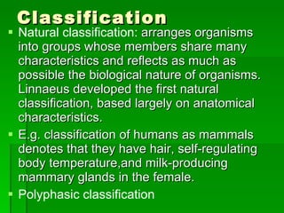 Classification Natural classification:  arranges organisms into groups whose members share many characteristics and reflects as much as possible the biological nature of organisms. Linnaeus developed the first natural classification, based largely on anatomical characteristics. E.g. classification of humans as mammals denotes that they have hair, self-regulating body temperature,and milk-producing mammary glands in the female. Polyphasic classification 