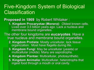 Five-Kingdom System of Biological Classification Proposed in   1969   by Robert Whitaker : 1.   Kingdom Procaryotae (Monera):   Oldest known cells. Lived over 3.5 billion years ago. Lack a nucleus and membrane bound organelles. The other four kingdoms are  eucaryotes . Have a true nucleus and membrane bound organelles. 2. Kingdom Protista:  Mostly unicellular, lack tissue organization.  Most have flagella during life. 3. Kingdom Fungi : May be unicellular (yeasts) or multicellular (molds). Many are saprotrophs.  4. Kingdom Plantae:  Multicellular, photosynthetic. 5. Kingdom Animalia:  Multicellular, heterotrophs that ingest food through a mouth or oral cavity. 
