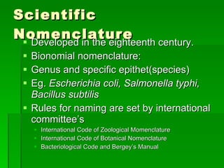 Scientific Nomenclature Developed in the eighteenth century. Bionomial nomenclature: Genus and specific epithet(species) Eg.  Escherichia coli, Salmonella typhi, Bacillus subtilis Rules for naming are set by international committee’s International Code of Zoological Momenclature International Code of Botanical Nomenclature Bacteriological Code and Bergey’s Manual 