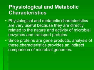 Physiological and metabolic characteristics are very useful because they are directly related to the nature and activity of microbial enzymes and transport proteins.  Since proteins are gene products, analysis of these characteristics provides an indirect comparison of microbial genomes. Physiological and Metabolic Characteristics 