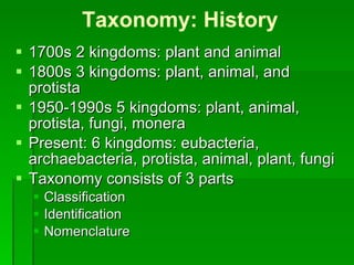 Taxonomy: History 1700s 2 kingdoms: plant and animal 1800s 3 kingdoms: plant, animal, and protista 1950-1990s 5 kingdoms: plant, animal, protista, fungi, monera Present: 6 kingdoms: eubacteria, archaebacteria, protista, animal, plant, fungi Taxonomy consists of 3 parts Classification Identification Nomenclature 