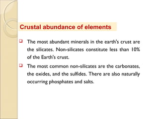 Crustal abundance of elements
 The most abundant minerals in the earth's crust are
the silicates. Non-silicates constitute less than 10%
of the Earth's crust.
 The most common non-silicates are the carbonates,
the oxides, and the sulfides. There are also naturally
occurring phosphates and salts.
 