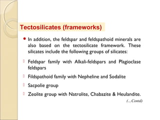  In addition, the feldspar and feldspathoid minerals are
also based on the tectosilicate framework. These
silicates include the following groups of silicates:
 Feldspar family with Alkali-feldspars and Plagioclase
feldspars
 Fildspathoid family with Nepheline and Sodalite
 Sacpolie group
 Zeolite group with Natrolite, Chabazite & Heulandite.
Tectosilicates (frameworks)
(…Contd)
 