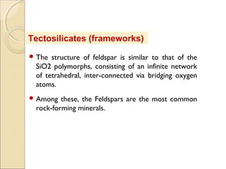  The structure of feldspar is similar to that of the
SiO2 polymorphs, consisting of an infinite network
of tetrahedral, inter-connected via bridging oxygen
atoms.
 Among these, the Feldspars are the most common
rock-forming minerals.
Tectosilicates (frameworks)
 