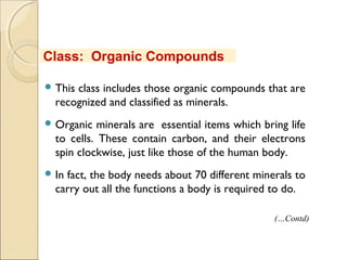  This class includes those organic compounds that are
recognized and classified as minerals.
 Organic minerals are essential items which bring life
to cells. These contain carbon, and their electrons
spin clockwise, just like those of the human body.
 In fact, the body needs about 70 different minerals to
carry out all the functions a body is required to do.
Class: Organic Compounds
(…Contd)
 