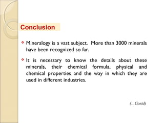  Mineralogy is a vast subject. More than 3000 minerals
have been recognized so far.
 It is necessary to know the details about these
minerals, their chemical formula, physical and
chemical properties and the way in which they are
used in different industries.
Conclusion
(…Contd)
 
