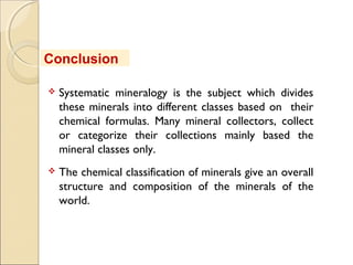  Systematic mineralogy is the subject which divides
these minerals into different classes based on their
chemical formulas. Many mineral collectors, collect
or categorize their collections mainly based the
mineral classes only.
 The chemical classification of minerals give an overall
structure and composition of the minerals of the
world.
Conclusion
 