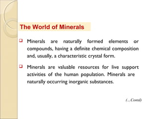 The World of Minerals
 Minerals are naturally formed elements or
compounds, having a definite chemical composition
and, usually, a characteristic crystal form.
 Minerals are valuable resources for live support
activities of the human population. Minerals are  
naturally occurring inorganic substances.
(…Contd)
 