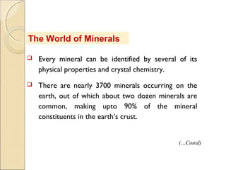 The World of Minerals
 Every mineral can be identified by several of its
physical properties and crystal chemistry.
 There are nearly 3700 minerals occurring on the
earth, out of which about two dozen minerals are
common, making upto 90% of the mineral
constituents in the earth’s crust.
(…Contd)
 