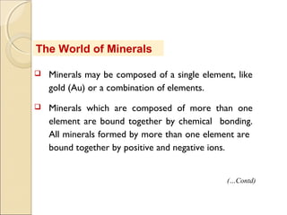 The World of Minerals
 Minerals may be composed of a single element, like
gold (Au) or a combination of elements.
 Minerals which are composed of more than one
element are bound together by chemical bonding.
All minerals formed by more than one element are
bound together by positive and negative ions.
(…Contd)
 
