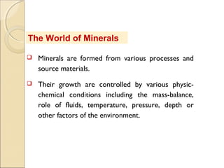 The World of Minerals
 Minerals are formed from various processes and
source materials.
 Their growth are controlled by various physic-
chemical conditions including the mass-balance,
role of fluids, temperature, pressure, depth or
other factors of the environment.
 
