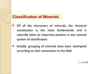 Classification of Minerals
 Of all the characters of minerals, the chemical
constitution is the most fundamental, and it
naturally takes an important position in any rational
system of classification.
 Initially, grouping of minerals have been attempted
according to their association in the field.
(…Contd)
 