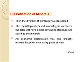 Classification of Minerals
 Then the diversity of elements was considered.
 The crystallographers and mineralogists compared
the salts that have similar crystalline structure and
classified the minerals.
 An economic classification was also brought
forward based on their utility point of view.
(…Contd)
 
