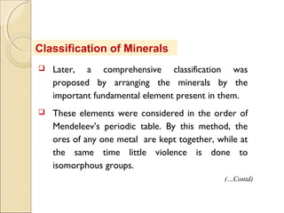 Classification of Minerals
 Later, a comprehensive classification was
proposed by arranging the minerals by the
important fundamental element present in them.
 These elements were considered in the order of
Mendeleev’s periodic table. By this method, the
ores of any one metal are kept together, while at
the same time little violence is done to
isomorphous groups.
(…Contd)
 