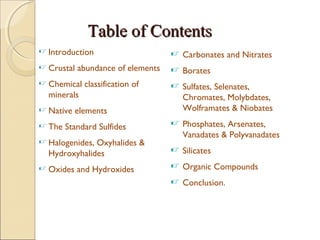 Table of ContentsTable of Contents
 Introduction
 Crustal abundance of elements
 Chemical classification of
minerals
 Native elements
 The Standard Sulfides
 Halogenides, Oxyhalides &
Hydroxyhalides
 Oxides and Hydroxides
 Carbonates and Nitrates
 Borates
 Sulfates, Selenates,
Chromates, Molybdates,
Wolframates & Niobates
 Phosphates, Arsenates,
Vanadates & Polyvanadates
 Silicates
 Organic Compounds
 Conclusion.
 