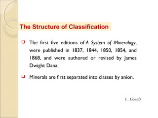 The Structure of Classification
 The first five editions of A System of Mineralogy,
were published in 1837, 1844, 1850, 1854, and
1868, and were authored or revised by James
Dwight Dana.
 Minerals are first separated into classes by anion.
(…Contd)
 