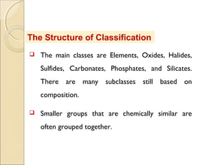 The Structure of Classification
 The main classes are Elements, Oxides, Halides,
Sulfides, Carbonates, Phosphates, and Silicates.
There are many subclasses still based on
composition.
 Smaller groups that are chemically similar are
often grouped together.
 
