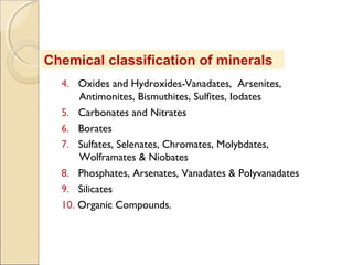 Chemical classification of minerals
4. Oxides and Hydroxides-Vanadates, Arsenites,
Antimonites, Bismuthites, Sulfites, Iodates
5. Carbonates and Nitrates
6. Borates
7. Sulfates, Selenates, Chromates, Molybdates,
Wolframates & Niobates
8. Phosphates, Arsenates, Vanadates & Polyvanadates
9. Silicates
10. Organic Compounds.
 