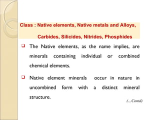 Class : Native elements, Native metals and Alloys,
Carbides, Silicides, Nitrides, Phosphides
 The Native elements, as the name implies, are
minerals containing individual or combined
chemical elements.
 Native element minerals occur in nature in
uncombined form with a distinct mineral
structure.
(…Contd)
 