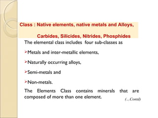 Class : Native elements, native metals and Alloys,
Carbides, Silicides, Nitrides, Phosphides
The elemental class includes four sub-classes as
Metals and inter-metallic elements,
Naturally occurring alloys,
Semi-metals and
Non-metals.
The Elements Class contains minerals that are
composed of more than one element. (…Contd)
 