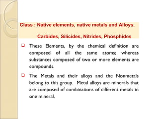 Class : Native elements, native metals and Alloys,
Carbides, Silicides, Nitrides, Phosphides
 These Elements, by the chemical definition are
composed of all the same atoms; whereas
substances composed of two or more elements are
compounds.
 The Metals and their alloys and the Nonmetals
belong to this group. Metal alloys are minerals that
are composed of combinations of different metals in
one mineral.
 
