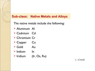 Sub-class: Native Metals and Alloys
The native metals include the following:
 Aluminum Al
 Cadmium Cd
 Chromium Cr
 Copper Cu
 Gold Au
 Indium In
 Iridium (Ir, Os, Ru)
(…Contd)
 