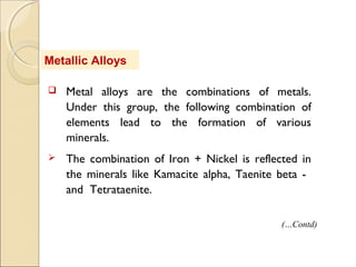 Metallic Alloys
 Metal alloys are the combinations of metals.
Under this group, the following combination of
elements lead to the formation of various
minerals.
 The combination of Iron + Nickel is reflected in
the minerals like Kamacite alpha, Taenite beta -
and Tetrataenite.
(…Contd)
 