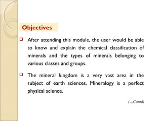  After attending this module, the user would be able
to know and explain the chemical classification of
minerals and the types of minerals belonging to
various classes and groups.
 The mineral kingdom is a very vast area in the
subject of earth sciences. Mineralogy is a perfect
physical science.
Objectives
(…Contd)
 