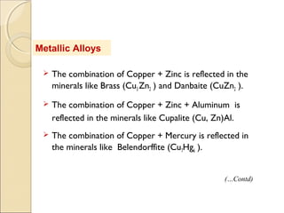 Metallic Alloys
 The combination of Copper + Zinc is reflected in the
minerals like Brass (Cu3 Zn2 ) and Danbaite (CuZn2 ).
 The combination of Copper + Zinc + Aluminum is
reflected in the minerals like Cupalite (Cu, Zn)Al.
 The combination of Copper + Mercury is reflected in
the minerals like Belendorffite (Cu7Hg6 ).
(…Contd)
 